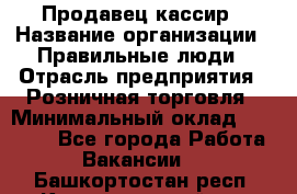 Продавец-кассир › Название организации ­ Правильные люди › Отрасль предприятия ­ Розничная торговля › Минимальный оклад ­ 29 000 - Все города Работа » Вакансии   . Башкортостан респ.,Караидельский р-н